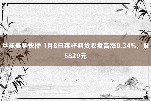 丝袜美腿快播 1月8日菜籽期货收盘高涨0.34%，报5829元