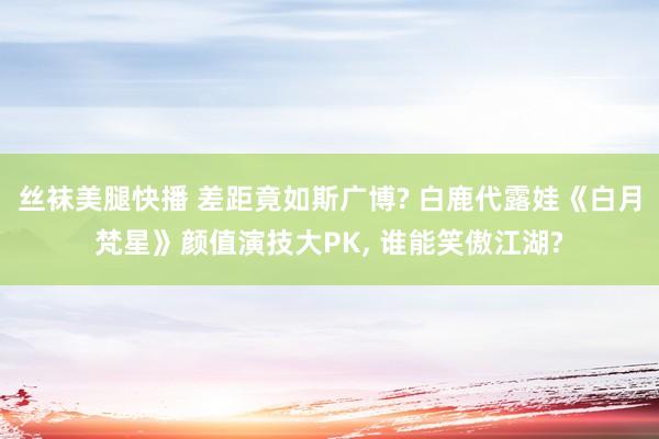 丝袜美腿快播 差距竟如斯广博? 白鹿代露娃《白月梵星》颜值演技大PK， 谁能笑傲江湖?