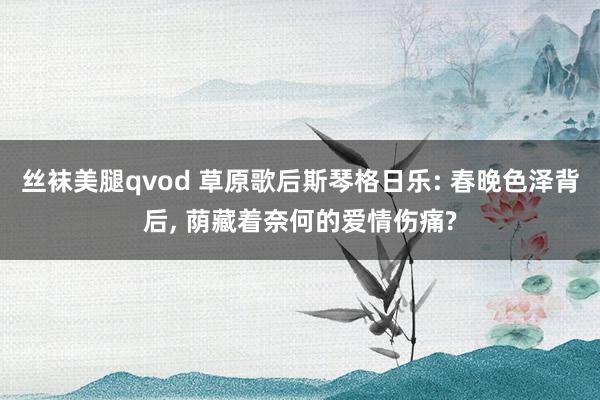 丝袜美腿qvod 草原歌后斯琴格日乐: 春晚色泽背后， 荫藏着奈何的爱情伤痛?