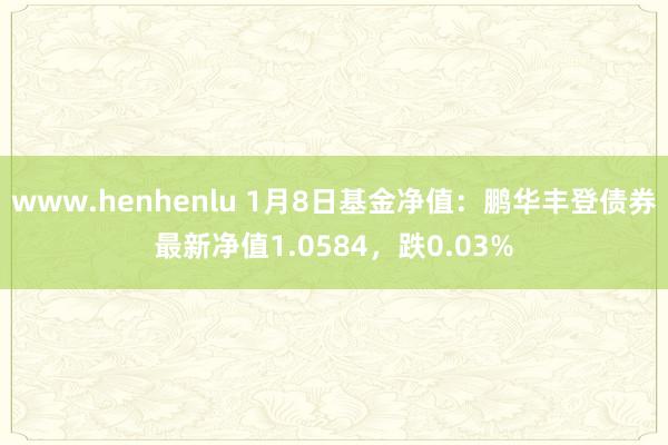 www.henhenlu 1月8日基金净值：鹏华丰登债券最新净值1.0584，跌0.03%