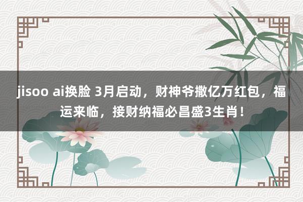 jisoo ai换脸 3月启动，财神爷撒亿万红包，福运来临，接财纳福必昌盛3生肖！