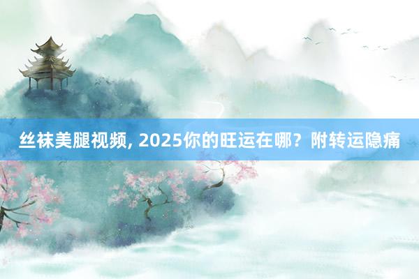 丝袜美腿视频， 2025你的旺运在哪？附转运隐痛