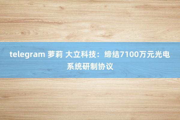 telegram 萝莉 大立科技：缔结7100万元光电系统研制协议