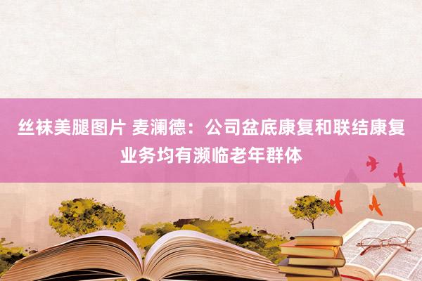 丝袜美腿图片 麦澜德：公司盆底康复和联结康复业务均有濒临老年群体