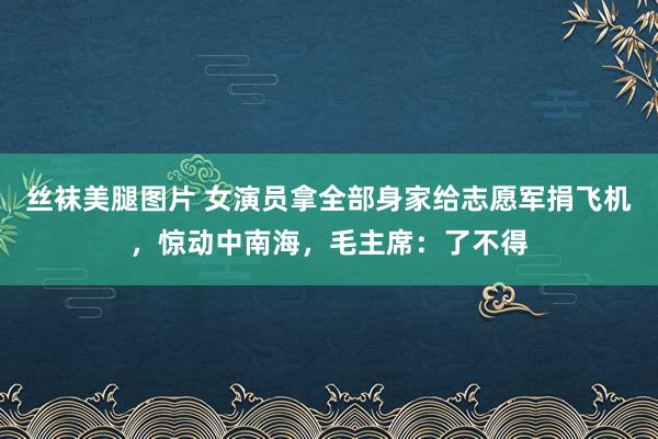 丝袜美腿图片 女演员拿全部身家给志愿军捐飞机，惊动中南海，毛主席：了不得