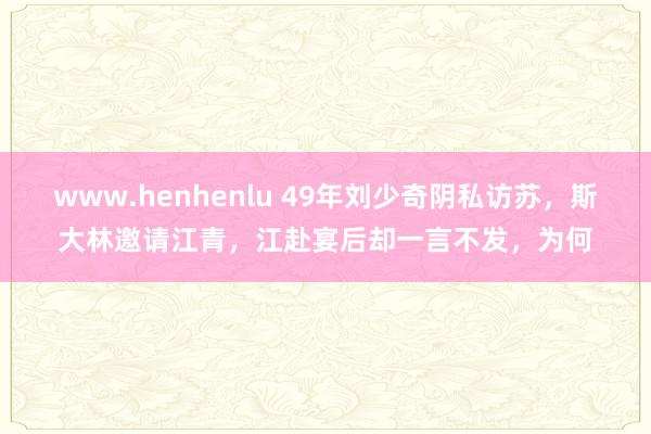 www.henhenlu 49年刘少奇阴私访苏，斯大林邀请江青，江赴宴后却一言不发，为何