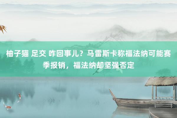 柚子猫 足交 咋回事儿？马雷斯卡称福法纳可能赛季报销，福法纳却坚强否定