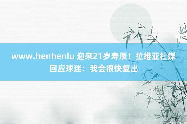 www.henhenlu 迎来21岁寿辰！拉维亚社媒回应球迷：我会很快复出