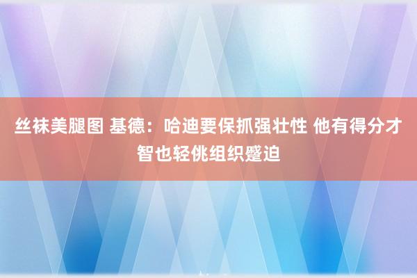 丝袜美腿图 基德：哈迪要保抓强壮性 他有得分才智也轻佻组织蹙迫