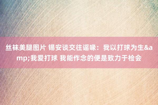 丝袜美腿图片 锡安谈交往谣喙：我以打球为生&我爱打球 我能作念的便是致力于检会