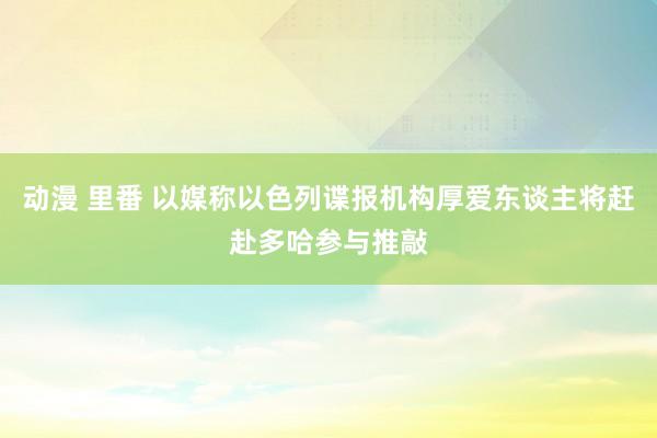 动漫 里番 以媒称以色列谍报机构厚爱东谈主将赶赴多哈参与推敲