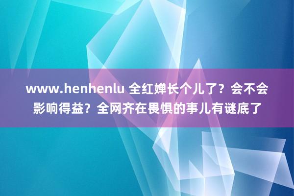 www.henhenlu 全红婵长个儿了？会不会影响得益？全网齐在畏惧的事儿有谜底了