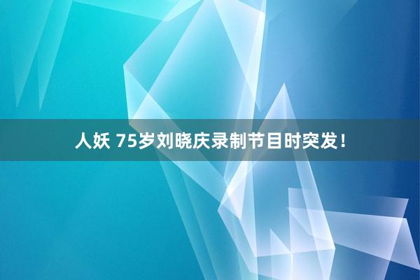 人妖 75岁刘晓庆录制节目时突发！