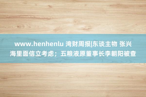 www.henhenlu 湾财周报|东谈主物 张兴海里面信立考虑；五粮液原董事长李朝阳被查