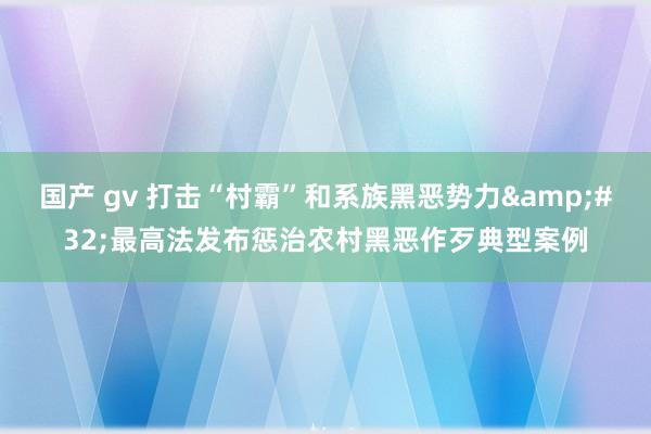 国产 gv 打击“村霸”和系族黑恶势力&#32;最高法发布惩治农村黑恶作歹典型案例