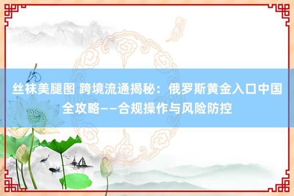 丝袜美腿图 跨境流通揭秘：俄罗斯黄金入口中国全攻略——合规操作与风险防控