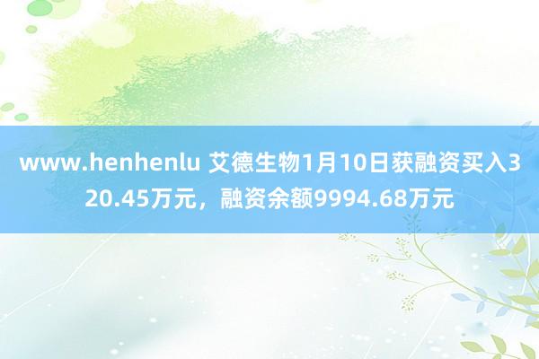 www.henhenlu 艾德生物1月10日获融资买入320.45万元，融资余额9994.68万元