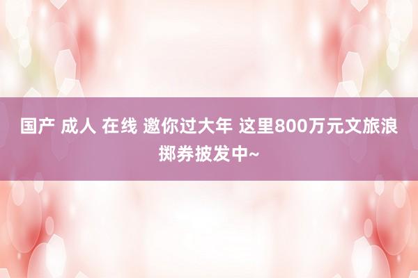 国产 成人 在线 邀你过大年 这里800万元文旅浪掷券披发中~