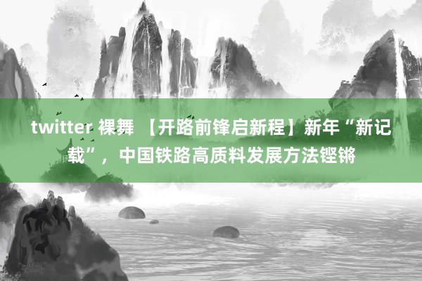 twitter 裸舞 【开路前锋启新程】新年“新记载”，中国铁路高质料发展方法铿锵