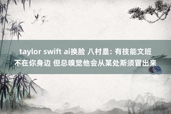 taylor swift ai换脸 八村塁: 有技能文班不在你身边 但总嗅觉他会从某处斯须冒出来