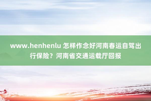 www.henhenlu 怎样作念好河南春运自驾出行保险？河南省交通运载厅回报