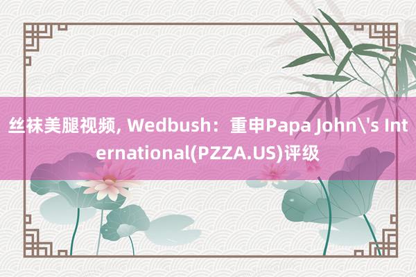 丝袜美腿视频， Wedbush：重申Papa John's International(PZZA.US)评级