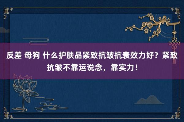 反差 母狗 什么护肤品紧致抗皱抗衰效力好？紧致抗皱不靠运说念，靠实力！