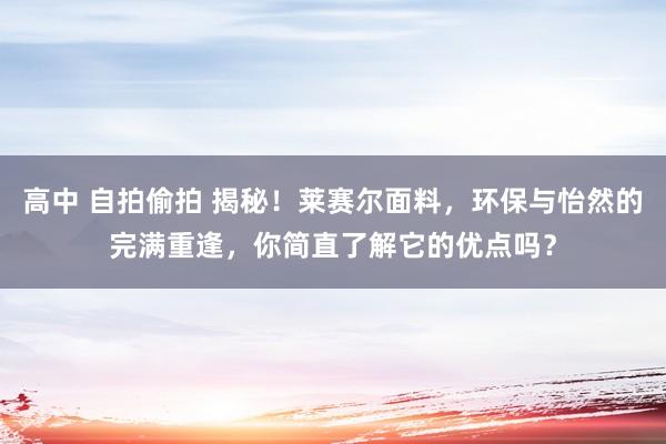 高中 自拍偷拍 揭秘！莱赛尔面料，环保与怡然的完满重逢，你简直了解它的优点吗？