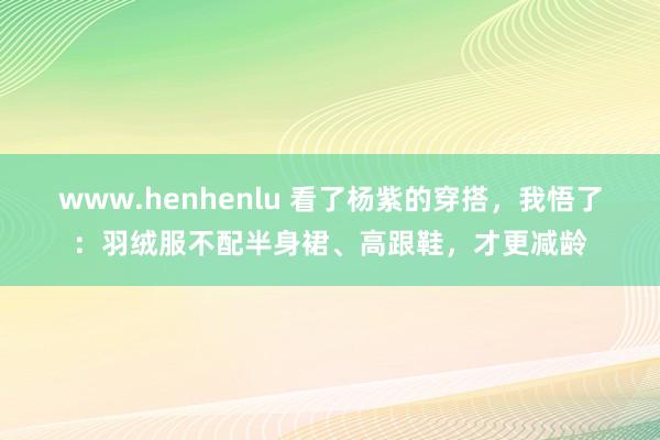 www.henhenlu 看了杨紫的穿搭，我悟了：羽绒服不配半身裙、高跟鞋，才更减龄