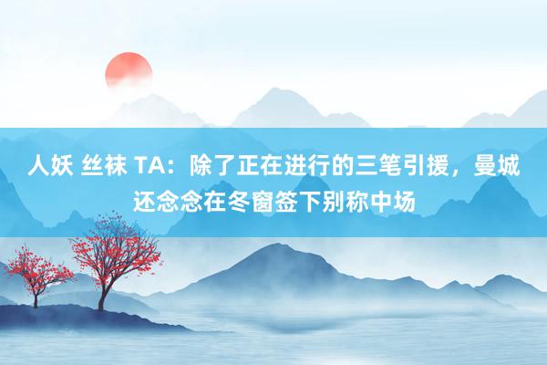 人妖 丝袜 TA：除了正在进行的三笔引援，曼城还念念在冬窗签下别称中场