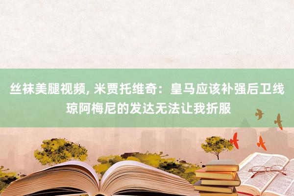 丝袜美腿视频， 米贾托维奇：皇马应该补强后卫线 琼阿梅尼的发达无法让我折服