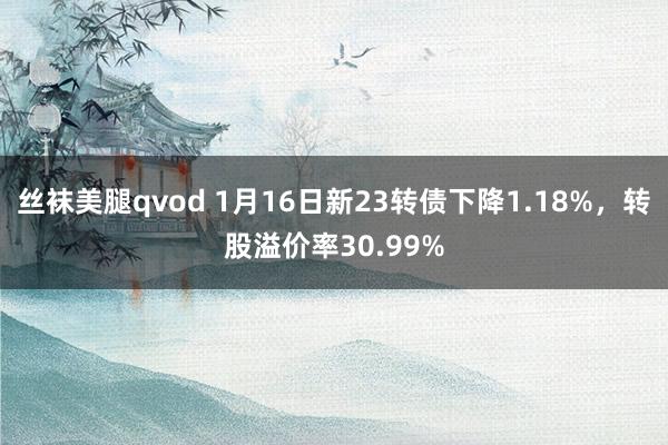 丝袜美腿qvod 1月16日新23转债下降1.18%，转股溢价率30.99%