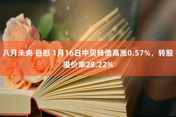 八月未央 自慰 1月16日中贝转债高涨0.57%，转股溢价率28.22%