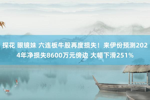 探花 眼镜妹 六连板牛股再度损失！来伊份预测2024年净损失8600万元傍边 大幅下滑251%