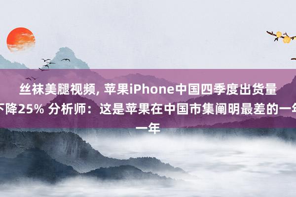 丝袜美腿视频， 苹果iPhone中国四季度出货量下降25% 分析师：这是苹果在中国市集阐明最差的一年