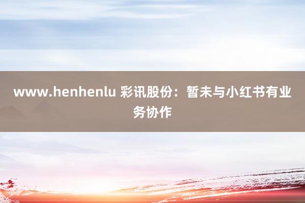 www.henhenlu 彩讯股份：暂未与小红书有业务协作